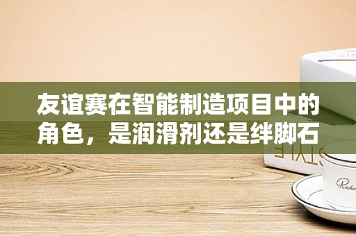 友谊赛在智能制造项目中的角色，是润滑剂还是绊脚石？