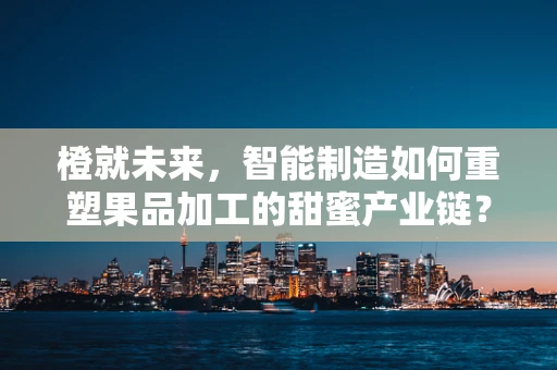 橙就未来，智能制造如何重塑果品加工的甜蜜产业链？