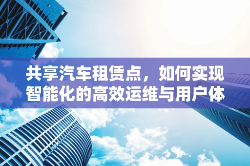 共享汽车租赁点，如何实现智能化的高效运维与用户体验优化？