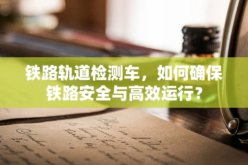 铁路轨道检测车，如何确保铁路安全与高效运行？