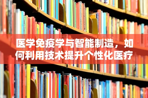 医学免疫学与智能制造，如何利用技术提升个性化医疗的精准度？