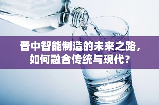 晋中智能制造的未来之路，如何融合传统与现代？