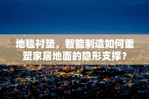 地毯衬垫，智能制造如何重塑家居地面的隐形支撑？