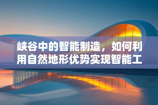 峡谷中的智能制造，如何利用自然地形优势实现智能工厂的绿色转型？