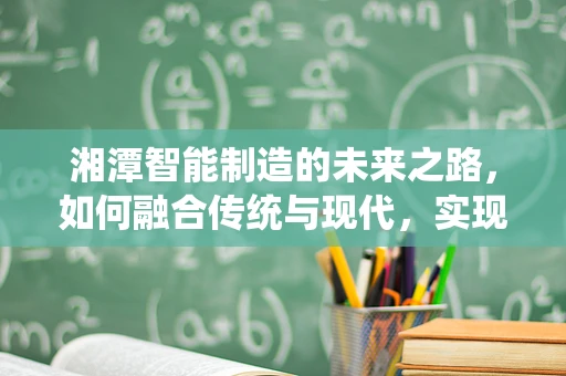 湘潭智能制造的未来之路，如何融合传统与现代，实现产业升级？