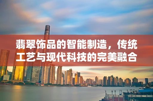 翡翠饰品的智能制造，传统工艺与现代科技的完美融合？