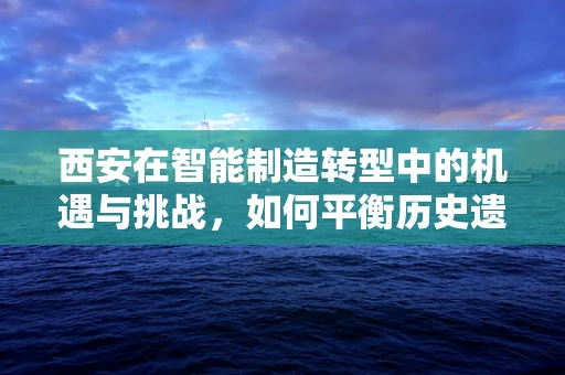 西安在智能制造转型中的机遇与挑战，如何平衡历史遗产与未来创新？