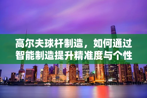 高尔夫球杆制造，如何通过智能制造提升精准度与个性化？
