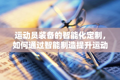 运动员装备的智能化定制，如何通过智能制造提升运动员表现？