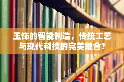 玉饰的智能制造，传统工艺与现代科技的完美融合？