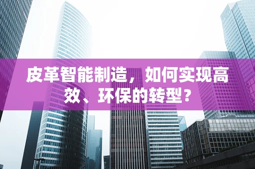 皮革智能制造，如何实现高效、环保的转型？