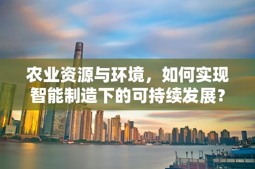 农业资源与环境，如何实现智能制造下的可持续发展？