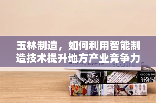 玉林制造，如何利用智能制造技术提升地方产业竞争力？