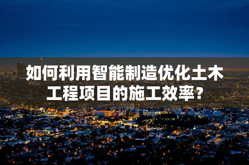 如何利用智能制造优化土木工程项目的施工效率？