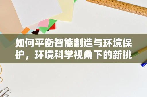 如何平衡智能制造与环境保护，环境科学视角下的新挑战？
