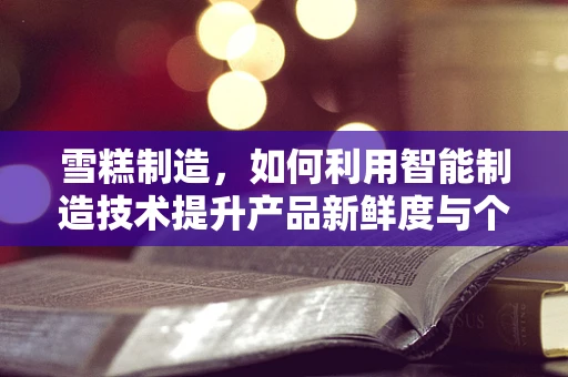 雪糕制造，如何利用智能制造技术提升产品新鲜度与个性化？