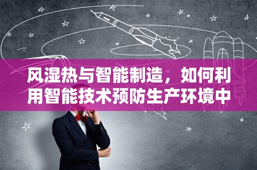 风湿热与智能制造，如何利用智能技术预防生产环境中的热害风险？