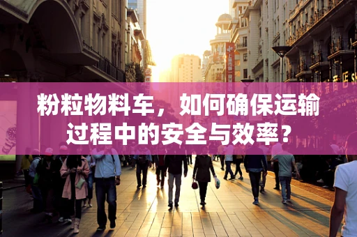 粉粒物料车，如何确保运输过程中的安全与效率？