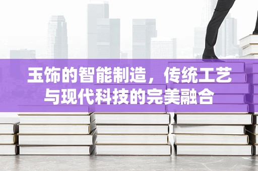 玉饰的智能制造，传统工艺与现代科技的完美融合