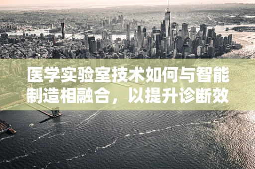 医学实验室技术如何与智能制造相融合，以提升诊断效率与精准度？