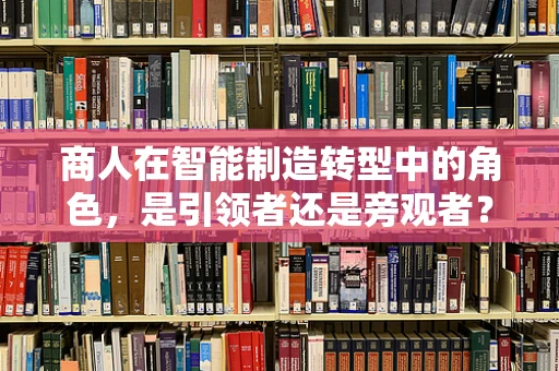 商人在智能制造转型中的角色，是引领者还是旁观者？