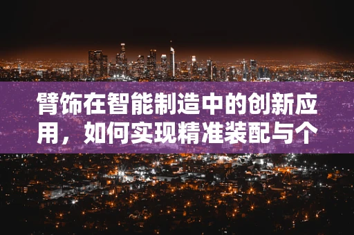 臂饰在智能制造中的创新应用，如何实现精准装配与个性化定制？