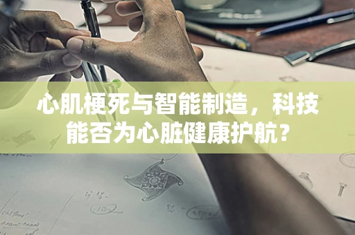 心肌梗死与智能制造，科技能否为心脏健康护航？