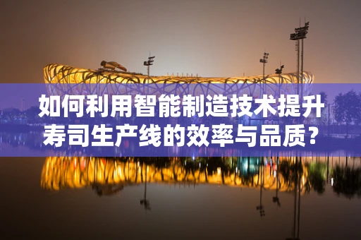 如何利用智能制造技术提升寿司生产线的效率与品质？