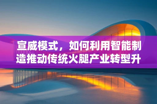 宣威模式，如何利用智能制造推动传统火腿产业转型升级？