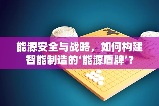 能源安全与战略，如何构建智能制造的‘能源盾牌’？