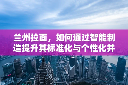 兰州拉面，如何通过智能制造提升其标准化与个性化并存的制作工艺？
