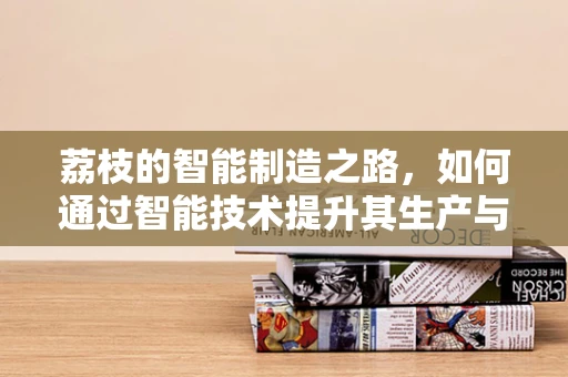 荔枝的智能制造之路，如何通过智能技术提升其生产与保鲜效率？