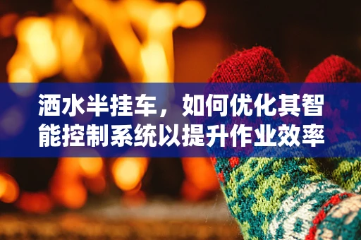 洒水半挂车，如何优化其智能控制系统以提升作业效率？