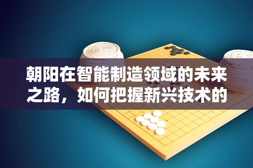 朝阳在智能制造领域的未来之路，如何把握新兴技术的黄金机遇？