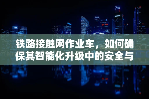 铁路接触网作业车，如何确保其智能化升级中的安全与效率？