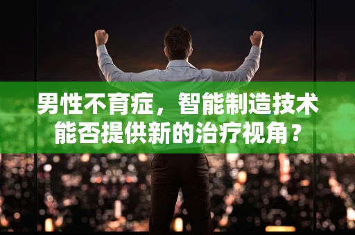男性不育症，智能制造技术能否提供新的治疗视角？