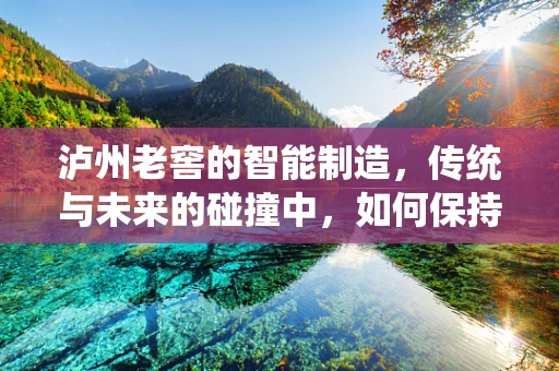 泸州老窖的智能制造，传统与未来的碰撞中，如何保持酒香与科技并重？