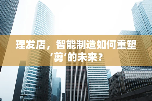 理发店，智能制造如何重塑‘剪’的未来？
