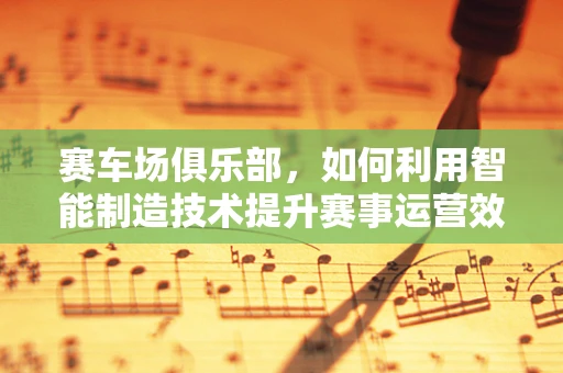 赛车场俱乐部，如何利用智能制造技术提升赛事运营效率？