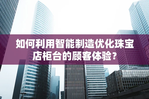 如何利用智能制造优化珠宝店柜台的顾客体验？