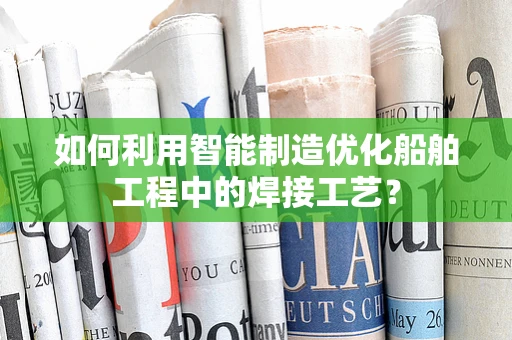 如何利用智能制造优化船舶工程中的焊接工艺？