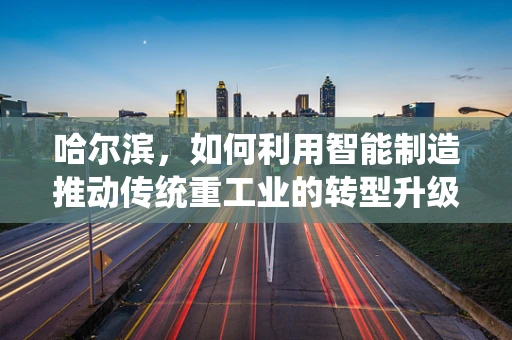 哈尔滨，如何利用智能制造推动传统重工业的转型升级？