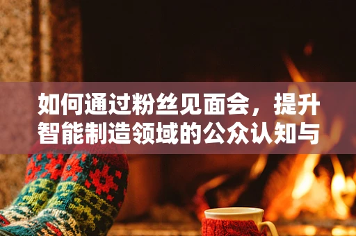 如何通过粉丝见面会，提升智能制造领域的公众认知与参与度？