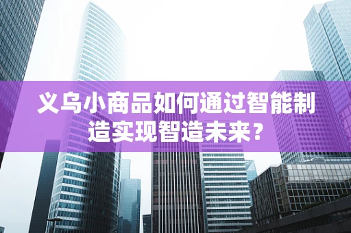 义乌小商品如何通过智能制造实现智造未来？