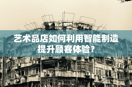 艺术品店如何利用智能制造提升顾客体验？