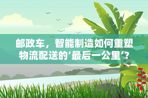 邮政车，智能制造如何重塑物流配送的‘最后一公里’？