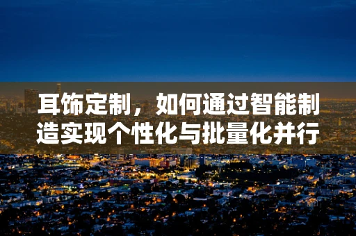 耳饰定制，如何通过智能制造实现个性化与批量化并行的未来？