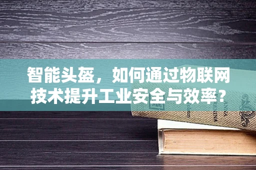 智能头盔，如何通过物联网技术提升工业安全与效率？