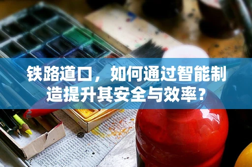 铁路道口，如何通过智能制造提升其安全与效率？