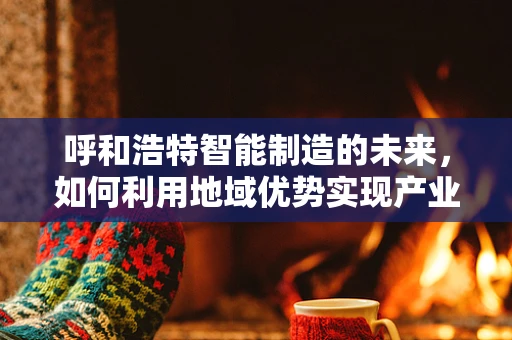 呼和浩特智能制造的未来，如何利用地域优势实现产业升级？